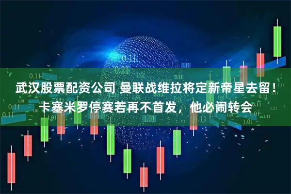 武汉股票配资公司 曼联战维拉将定新帝星去留！卡塞米罗停赛若再不首发，他必闹转会