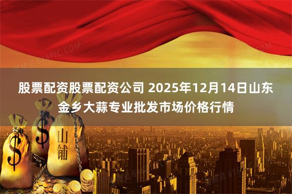 股票配资股票配资公司 2025年12月14日山东金乡大蒜专业批发市场价格行情