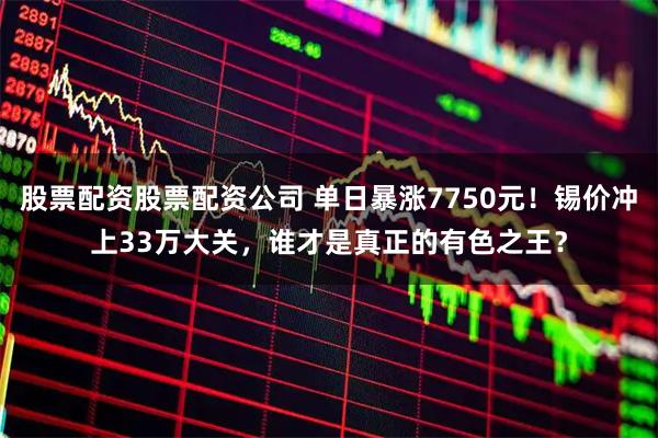 股票配资股票配资公司 单日暴涨7750元！锡价冲上33万大关，谁才是真正的有色之王？