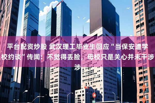 平台配资炒股 武汉理工毕业生回应“当保安遭学校约谈”传闻：不觉得丢脸，母校只是关心并未干涉