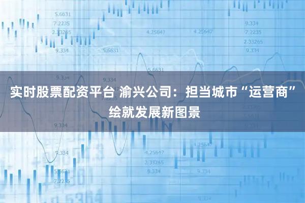 实时股票配资平台 渝兴公司：担当城市“运营商” 绘就发展新图景