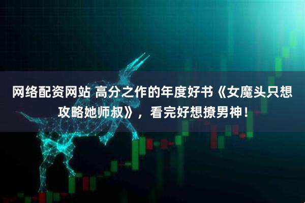 网络配资网站 高分之作的年度好书《女魔头只想攻略她师叔》，看完好想撩男神！