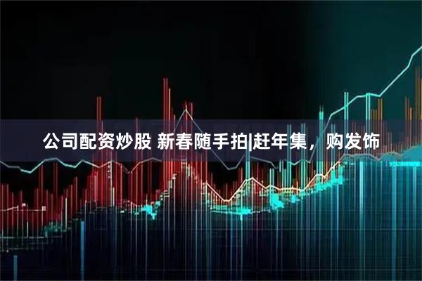 公司配资炒股 新春随手拍|赶年集，购发饰