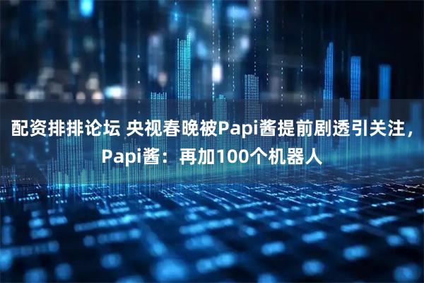 配资排排论坛 央视春晚被Papi酱提前剧透引关注，Papi酱：再加100个机器人