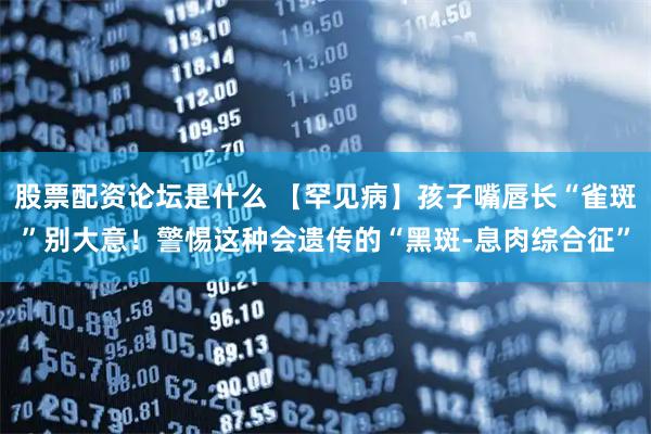 股票配资论坛是什么 【罕见病】孩子嘴唇长“雀斑”别大意！警惕这种会遗传的“黑斑‑息肉综合征”