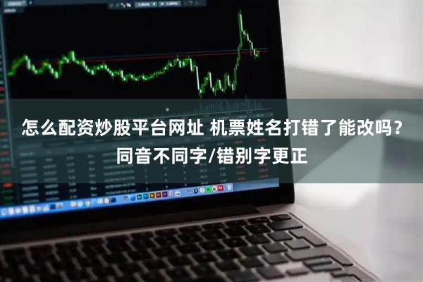 怎么配资炒股平台网址 机票姓名打错了能改吗？同音不同字/错别字更正