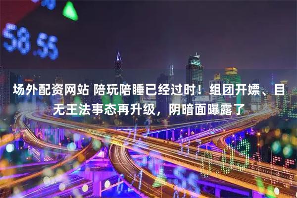场外配资网站 陪玩陪睡已经过时！组团开嫖、目无王法事态再升级，阴暗面曝露了