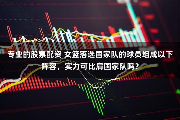 专业的股票配资 女篮落选国家队的球员组成以下阵容，实力可比肩国家队吗？