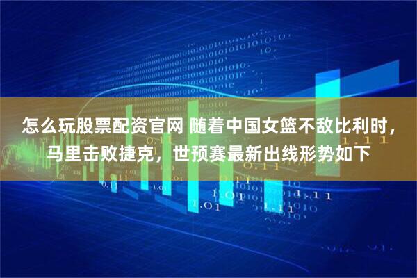 怎么玩股票配资官网 随着中国女篮不敌比利时，马里击败捷克，世预赛最新出线形势如下