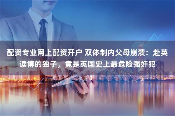 配资专业网上配资开户 双体制内父母崩溃：赴英读博的独子，竟是英国史上最危险强奸犯