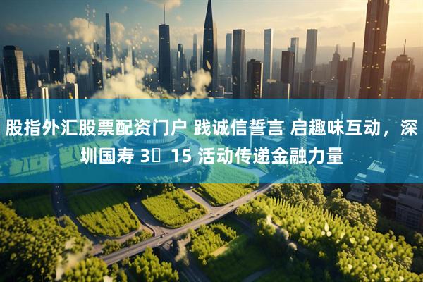 股指外汇股票配资门户 践诚信誓言 启趣味互动,深圳国寿 3・15 活动传递金融力量