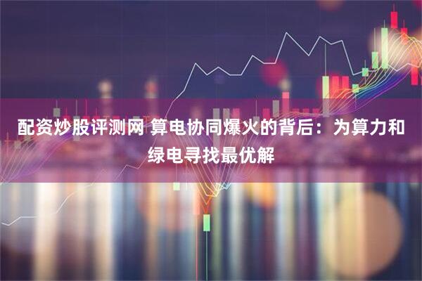 配资炒股评测网 算电协同爆火的背后：为算力和绿电寻找最优解