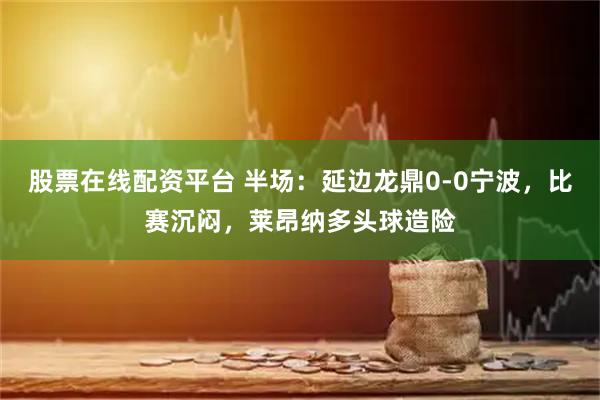 股票在线配资平台 半场：延边龙鼎0-0宁波，比赛沉闷，莱昂纳多头球造险