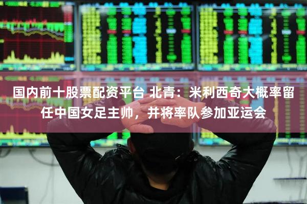 国内前十股票配资平台 北青：米利西奇大概率留任中国女足主帅，并将率队参加亚运会