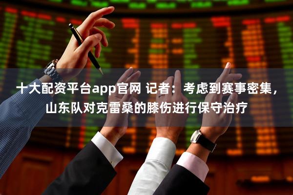 十大配资平台app官网 记者：考虑到赛事密集，山东队对克雷桑的膝伤进行保守治疗