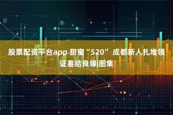 股票配资平台app 甜蜜“520” 成都新人扎堆领证喜结良缘|图集