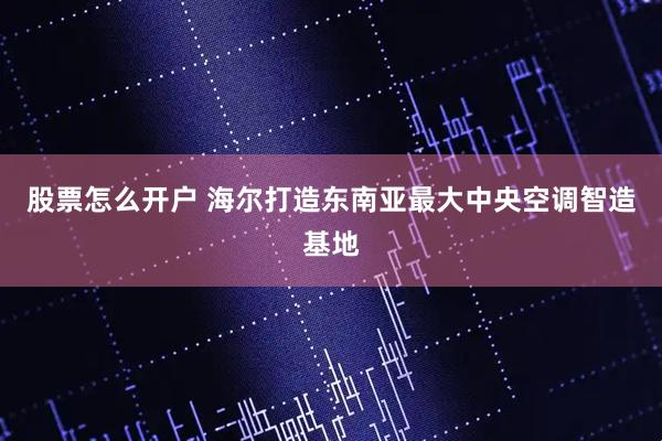 股票怎么开户 海尔打造东南亚最大中央空调智造基地