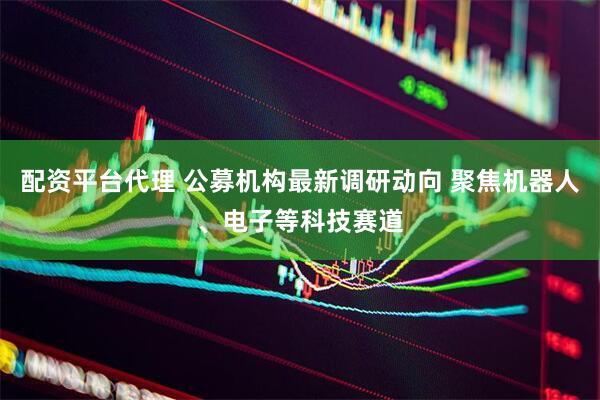 配资平台代理 公募机构最新调研动向 聚焦机器人、电子等科技赛道