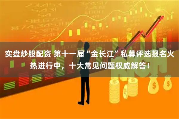 实盘炒股配资 第十一届“金长江”私募评选报名火热进行中，十大常见问题权威解答！