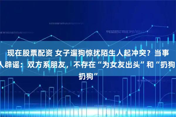 现在股票配资 女子遛狗惊扰陌生人起冲突？当事人辟谣：双方系朋友，不存在“为女友出头”和“扔狗”