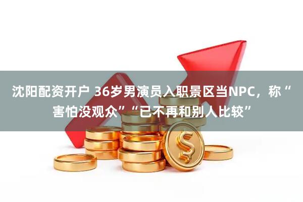 沈阳配资开户 36岁男演员入职景区当NPC，称“害怕没观众”“已不再和别人比较”