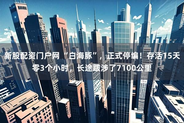 新股配资门户网 “白海豚”，正式停编！存活15天零3个小时，长途跋涉了7100公里