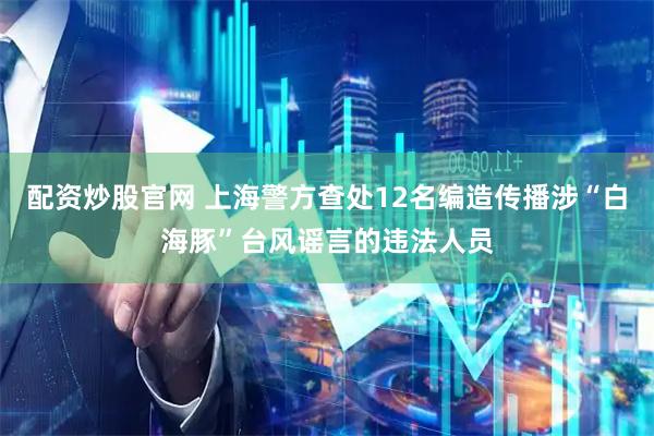 配资炒股官网 上海警方查处12名编造传播涉“白海豚”台风谣言的违法人员