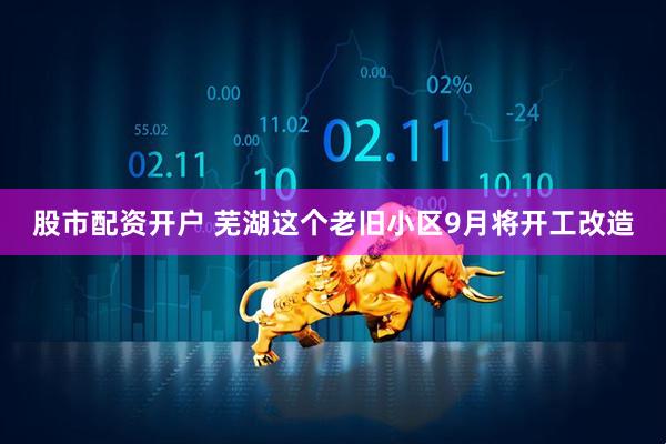 股市配资开户 芜湖这个老旧小区9月将开工改造