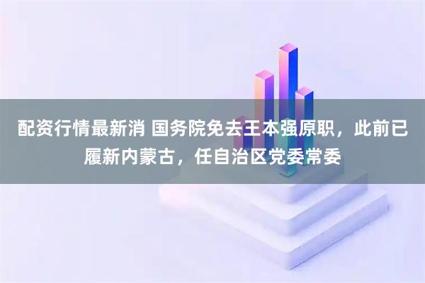 配资行情最新消 国务院免去王本强原职，此前已履新内蒙古，任自治区党委常委