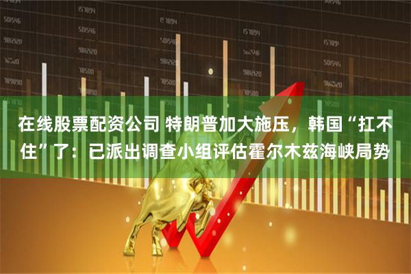 在线股票配资公司 特朗普加大施压，韩国“扛不住”了：已派出调查小组评估霍尔木兹海峡局势